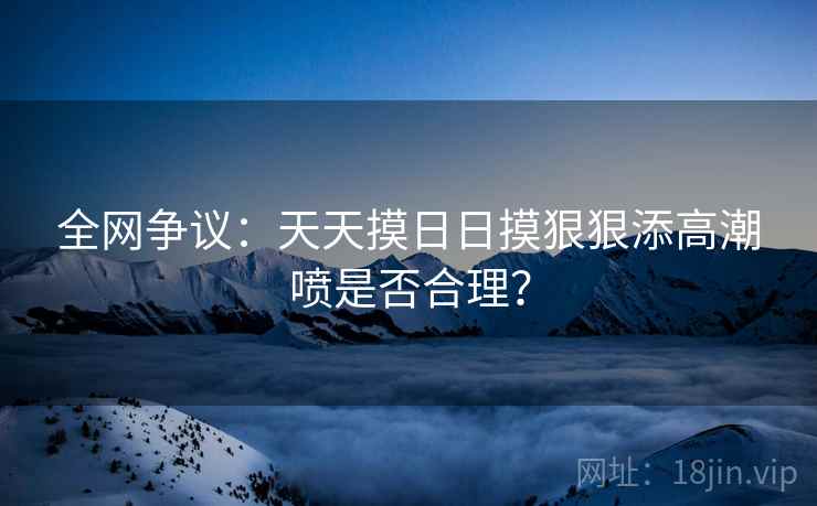 全网争议：天天摸日日摸狠狠添高潮喷是否合理？  第2张