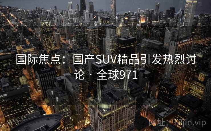 国际焦点：国产SUV精品引发热烈讨论 · 全球971